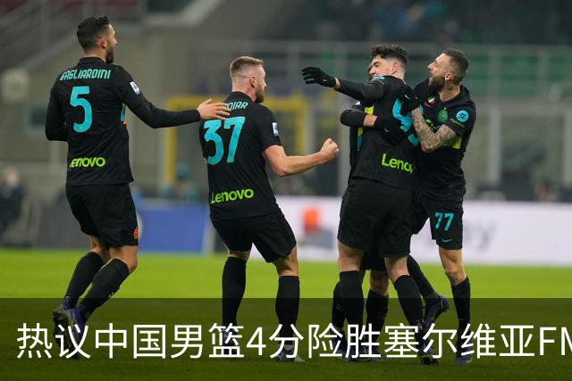热议中国男篮4分险胜塞尔维亚FMP！王俊杰18+14引爆舆论获盛赞